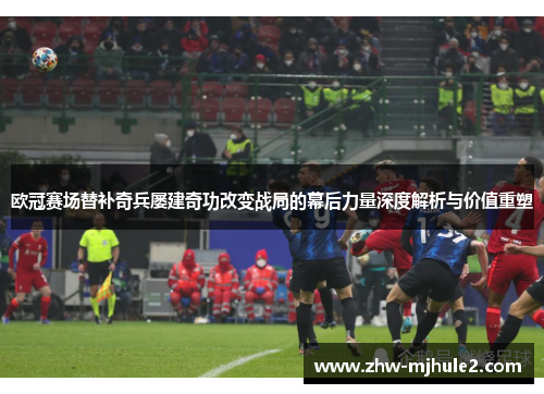 欧冠赛场替补奇兵屡建奇功改变战局的幕后力量深度解析与价值重塑
