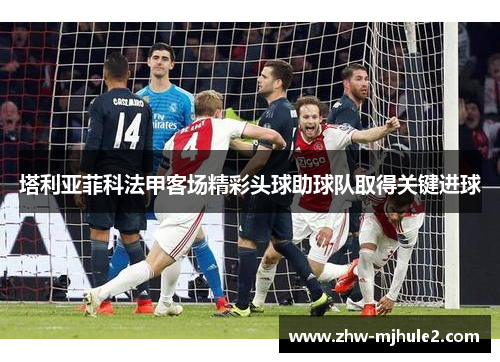 塔利亚菲科法甲客场精彩头球助球队取得关键进球 塔利亚菲科法甲客场精彩头球助球队取得关键进球