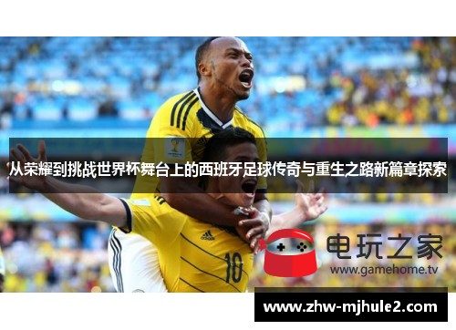 从荣耀到挑战世界杯舞台上的西班牙足球传奇与重生之路新篇章探索 从荣耀到挑战世界杯舞台上的西班牙足球传奇与重生之路新篇章探索